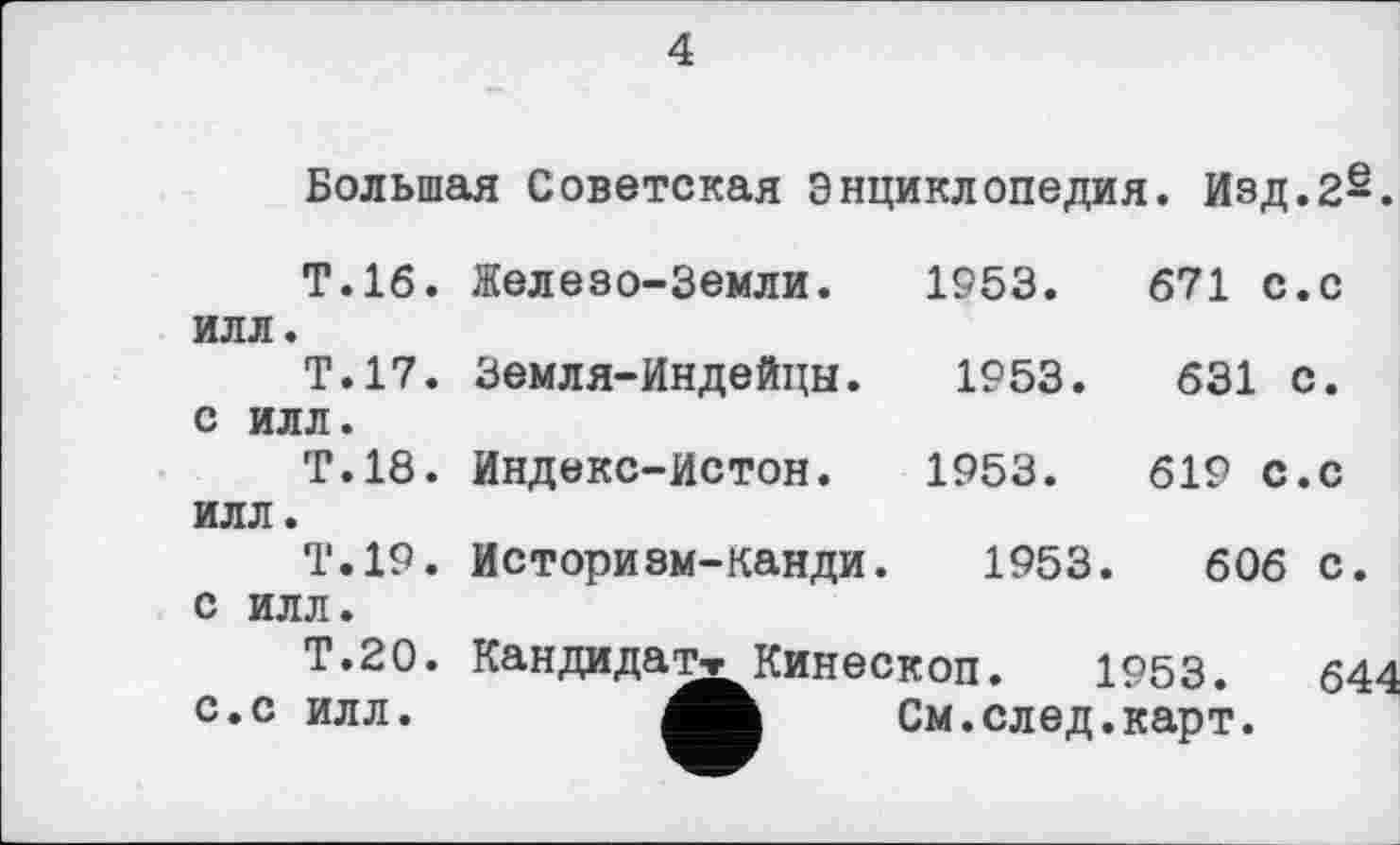 ﻿4
Большая Советская Энциклопедия. Изд.2§.
Т.16. Железо-Земли. 1953.	671 с.с
илл.
Т.17. Земля-Индейцы. 1953.	631 с.
с илл.
Т.18. Индекс-Истон. 1953.	619 с.с
илл.
Т.19. Историзм-канди. 1953.	606 с.
с илл.
Т.20. Кандидат»Кинескоп. 1953.	64
с.с илл.	См.след.карт.